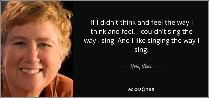 If I didn't think and feel the way I think and feel, I couldn't sing the way I sing. And I like singing the way I sing. - Holly Near