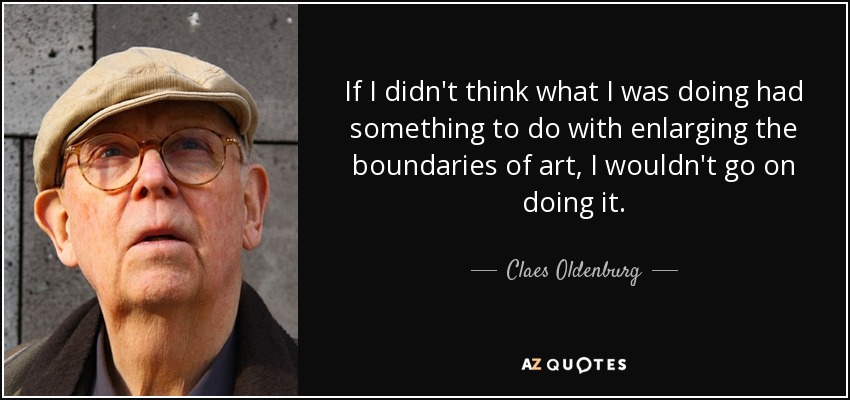 If I didn't think what I was doing had something to do with enlarging the boundaries of art, I wouldn't go on doing it. - Claes Oldenburg