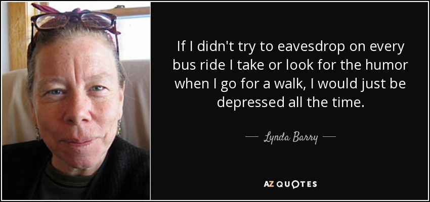 If I didn't try to eavesdrop on every bus ride I take or look for the humor when I go for a walk, I would just be depressed all the time. - Lynda Barry