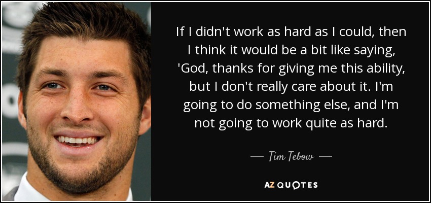 If I didn't work as hard as I could, then I think it would be a bit like saying, 'God, thanks for giving me this ability, but I don't really care about it. I'm going to do something else, and I'm not going to work quite as hard. - Tim Tebow