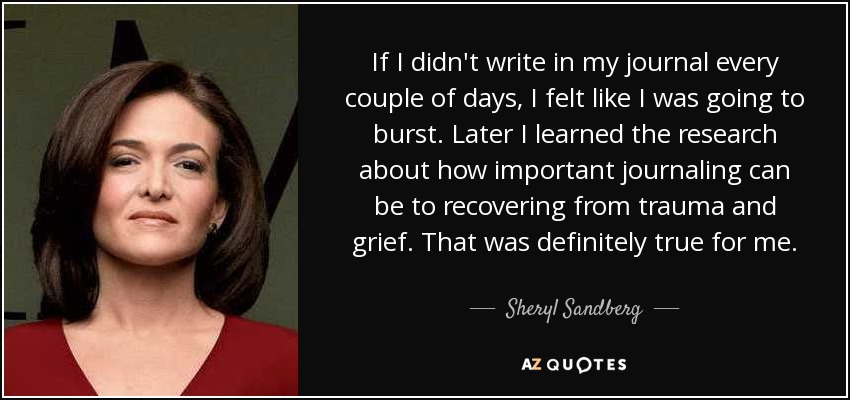 If I didn't write in my journal every couple of days, I felt like I was going to burst. Later I learned the research about how important journaling can be to recovering from trauma and grief. That was definitely true for me. - Sheryl Sandberg