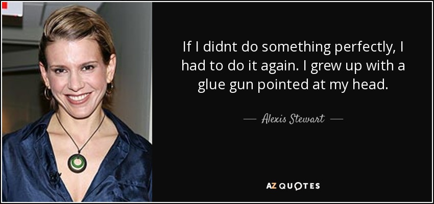 If I didnt do something perfectly, I had to do it again. I grew up with a glue gun pointed at my head. - Alexis Stewart