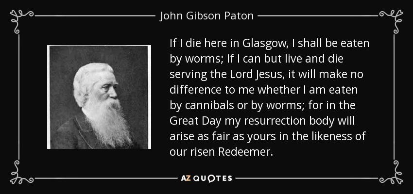 If I die here in Glasgow, I shall be eaten by worms; If I can but live and die serving the Lord Jesus, it will make no difference to me whether I am eaten by cannibals or by worms; for in the Great Day my resurrection body will arise as fair as yours in the likeness of our risen Redeemer. - John Gibson Paton