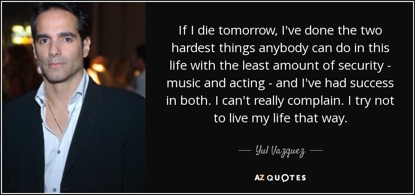 If I die tomorrow, I've done the two hardest things anybody can do in this life with the least amount of security - music and acting - and I've had success in both. I can't really complain. I try not to live my life that way. - Yul Vazquez