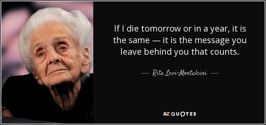 If I die tomorrow or in a year, it is the same — it is the message you leave behind you that counts. - Rita Levi-Montalcini