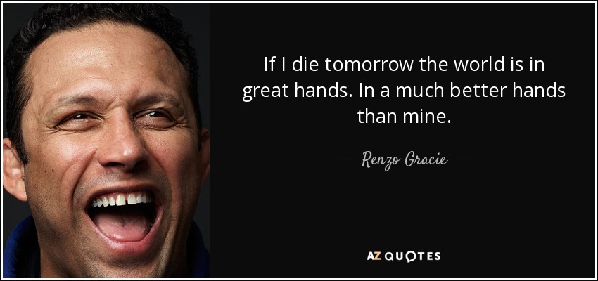 If I die tomorrow the world is in great hands. In a much better hands than mine. - Renzo Gracie