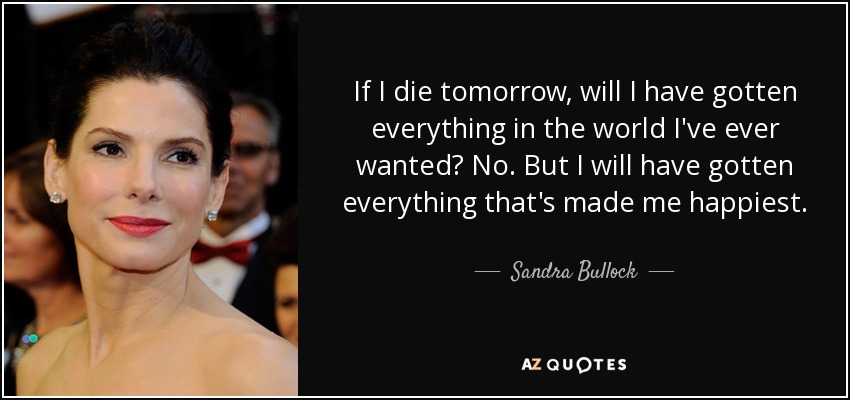 If I die tomorrow, will I have gotten everything in the world I've ever wanted? No. But I will have gotten everything that's made me happiest. - Sandra Bullock