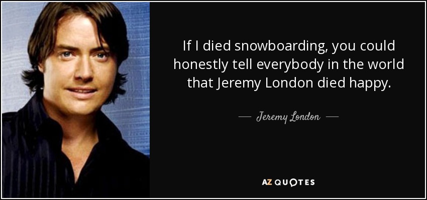 If I died snowboarding, you could honestly tell everybody in the world that Jeremy London died happy. - Jeremy London