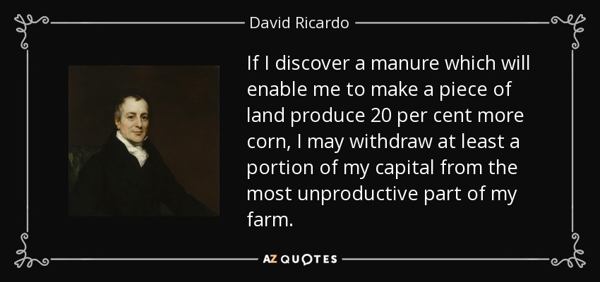 If I discover a manure which will enable me to make a piece of land produce 20 per cent more corn, I may withdraw at least a portion of my capital from the most unproductive part of my farm. - David Ricardo