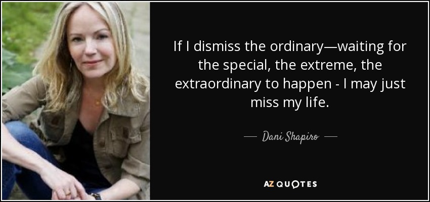 If I dismiss the ordinary—waiting for the special, the extreme, the extraordinary to happen - I may just miss my life. - Dani Shapiro