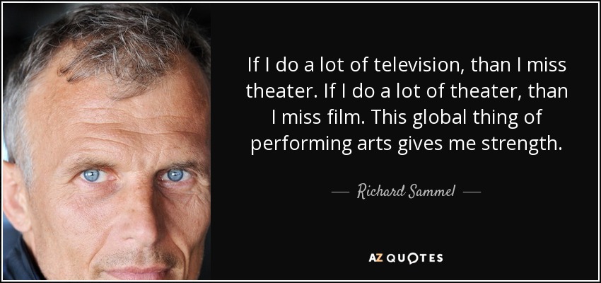 If I do a lot of television, than I miss theater. If I do a lot of theater, than I miss film. This global thing of performing arts gives me strength. - Richard Sammel