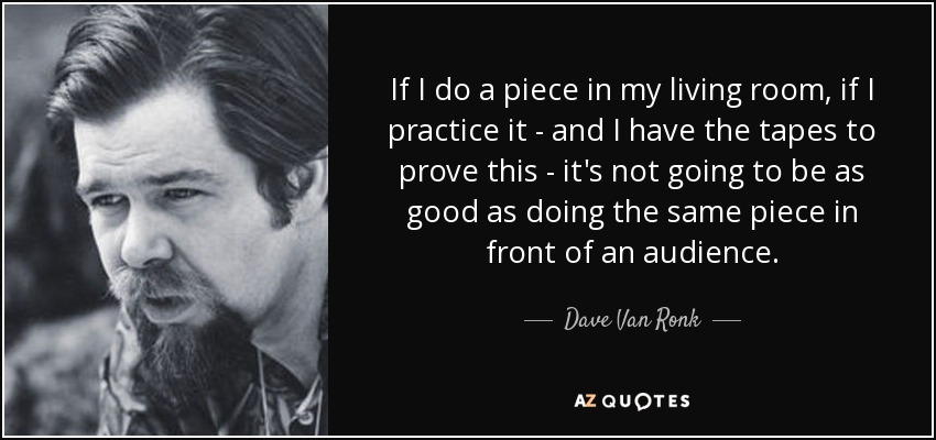 If I do a piece in my living room, if I practice it - and I have the tapes to prove this - it's not going to be as good as doing the same piece in front of an audience. - Dave Van Ronk