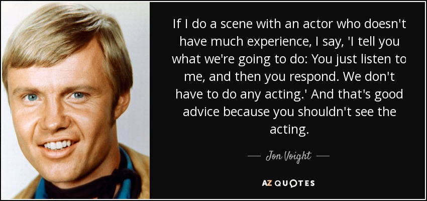 If I do a scene with an actor who doesn't have much experience, I say, 'I tell you what we're going to do: You just listen to me, and then you respond. We don't have to do any acting.' And that's good advice because you shouldn't see the acting. - Jon Voight
