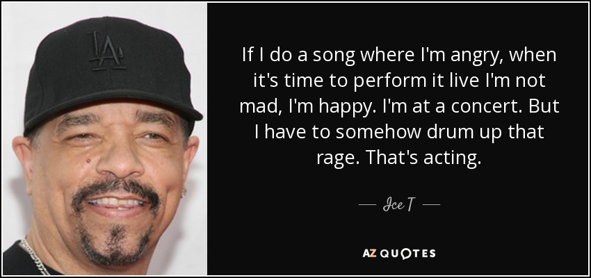 If I do a song where I'm angry, when it's time to perform it live I'm not mad, I'm happy. I'm at a concert. But I have to somehow drum up that rage. That's acting. - Ice T