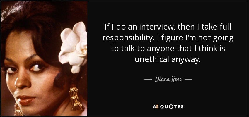 If I do an interview, then I take full responsibility. I figure I'm not going to talk to anyone that I think is unethical anyway. - Diana Ross
