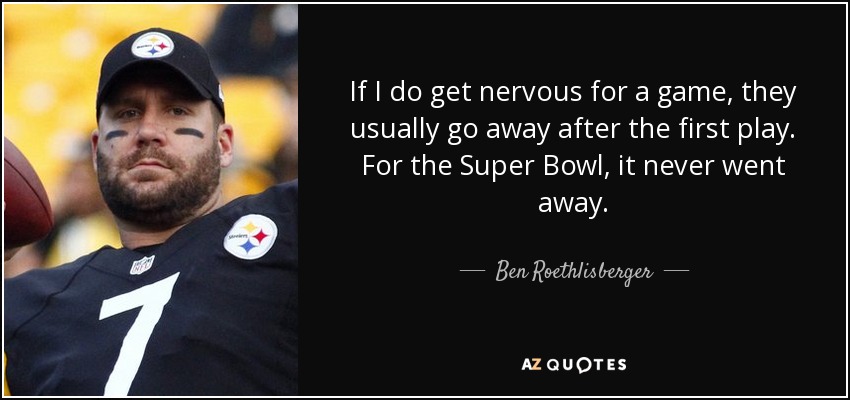 If I do get nervous for a game, they usually go away after the first play. For the Super Bowl, it never went away. - Ben Roethlisberger