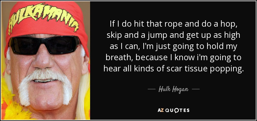 If I do hit that rope and do a hop, skip and a jump and get up as high as I can, I'm just going to hold my breath, because I know i'm going to hear all kinds of scar tissue popping. - Hulk Hogan
