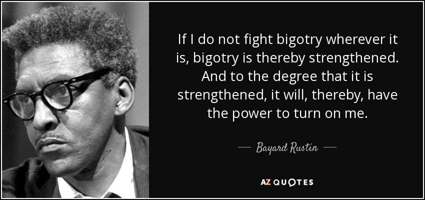If I do not fight bigotry wherever it is, bigotry is thereby strengthened. And to the degree that it is strengthened, it will, thereby, have the power to turn on me. - Bayard Rustin