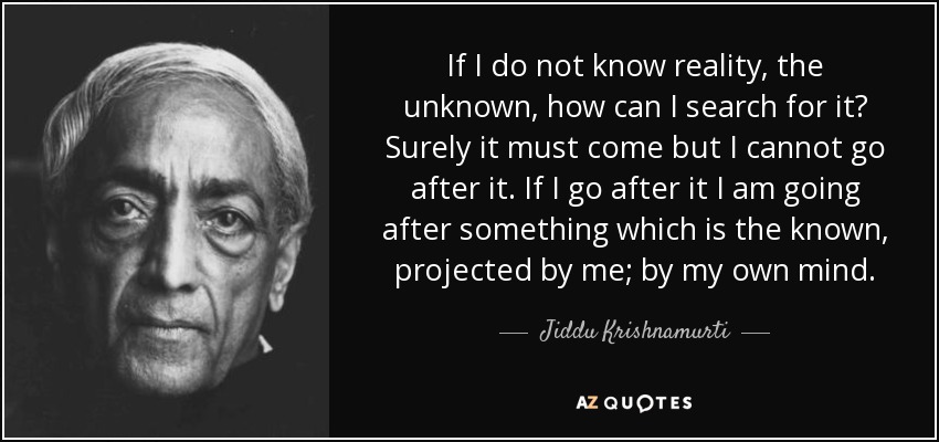 If I do not know reality, the unknown, how can I search for it? Surely it must come but I cannot go after it. If I go after it I am going after something which is the known, projected by me; by my own mind. - Jiddu Krishnamurti