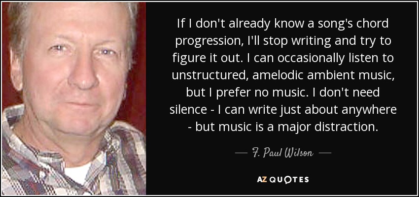 If I don't already know a song's chord progression, I'll stop writing and try to figure it out. I can occasionally listen to unstructured, amelodic ambient music, but I prefer no music. I don't need silence - I can write just about anywhere - but music is a major distraction. - F. Paul Wilson