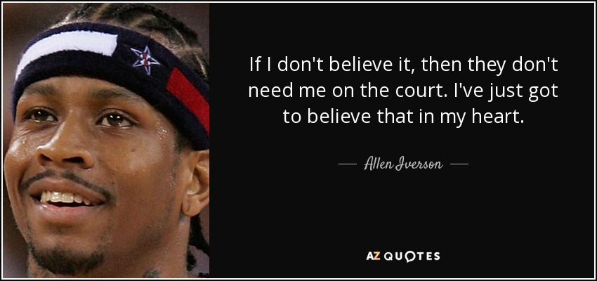 If I don't believe it, then they don't need me on the court. I've just got to believe that in my heart. - Allen Iverson