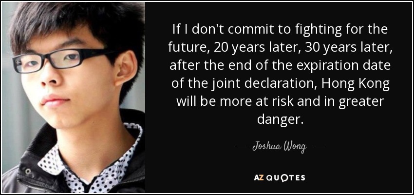 If I don't commit to fighting for the future, 20 years later, 30 years later, after the end of the expiration date of the joint declaration, Hong Kong will be more at risk and in greater danger. - Joshua Wong