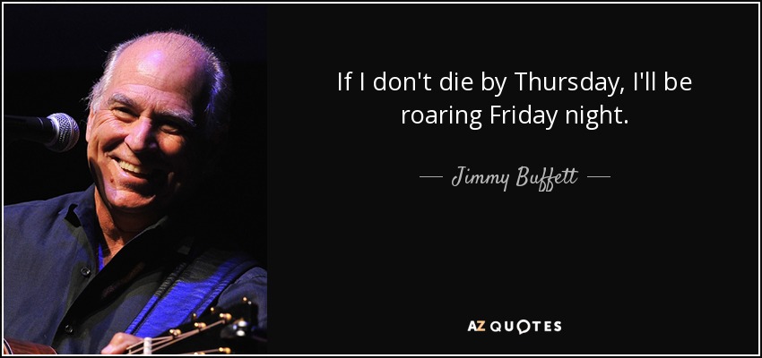 If I don't die by Thursday, I'll be roaring Friday night. - Jimmy Buffett