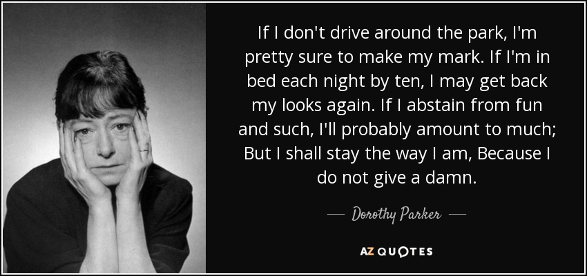 If I don't drive around the park, I'm pretty sure to make my mark. If I'm in bed each night by ten, I may get back my looks again. If I abstain from fun and such, I'll probably amount to much; But I shall stay the way I am, Because I do not give a damn. - Dorothy Parker