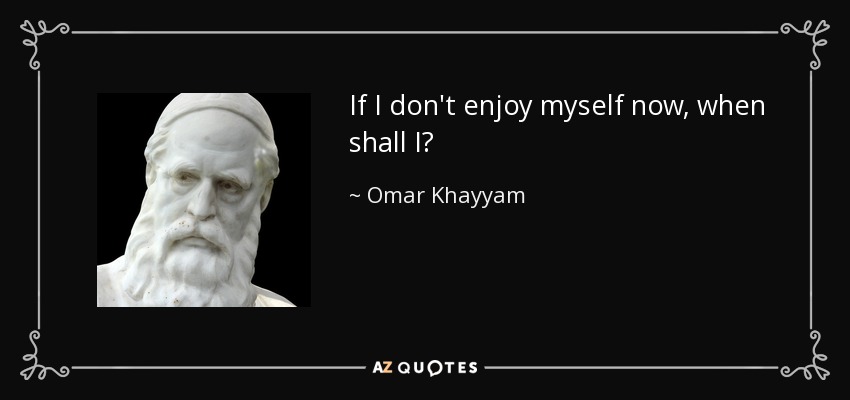 If I don't enjoy myself now, when shall I? - Omar Khayyam