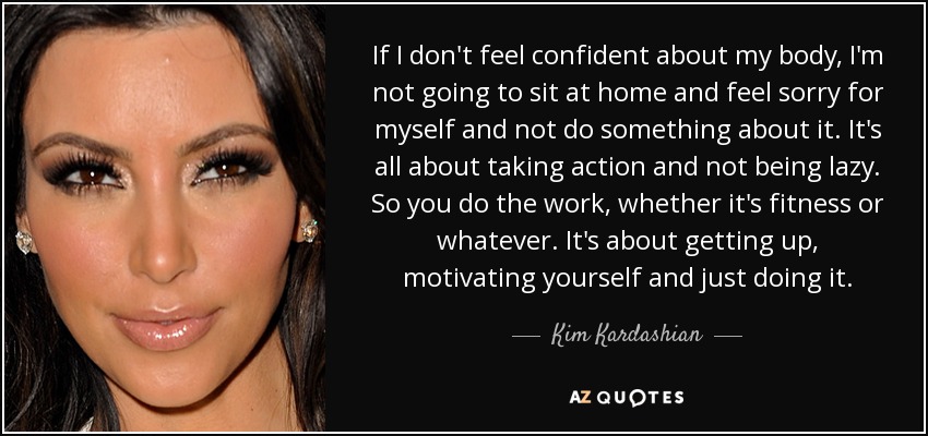 If I don't feel confident about my body, I'm not going to sit at home and feel sorry for myself and not do something about it. It's all about taking action and not being lazy. So you do the work, whether it's fitness or whatever. It's about getting up, motivating yourself and just doing it. - Kim Kardashian