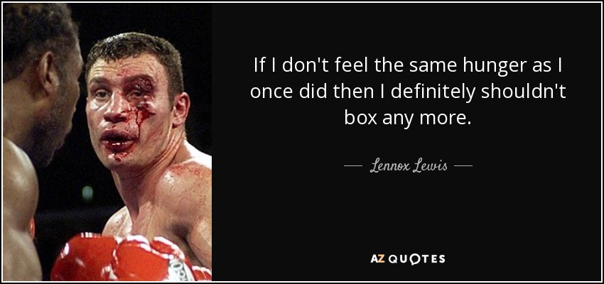 If I don't feel the same hunger as I once did then I definitely shouldn't box any more. - Lennox Lewis