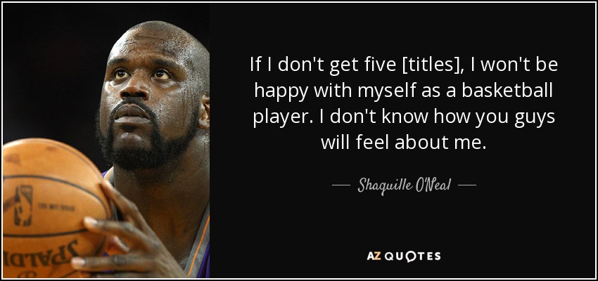 If I don't get five [titles], I won't be happy with myself as a basketball player. I don't know how you guys will feel about me. - Shaquille O'Neal
