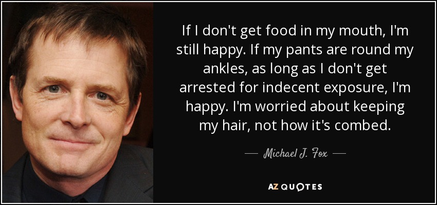 If I don't get food in my mouth, I'm still happy. If my pants are round my ankles, as long as I don't get arrested for indecent exposure, I'm happy. I'm worried about keeping my hair, not how it's combed. - Michael J. Fox