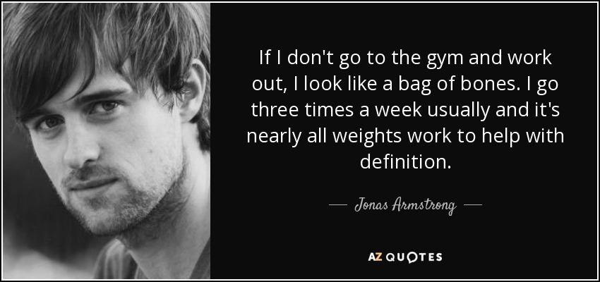 If I don't go to the gym and work out, I look like a bag of bones. I go three times a week usually and it's nearly all weights work to help with definition. - Jonas Armstrong