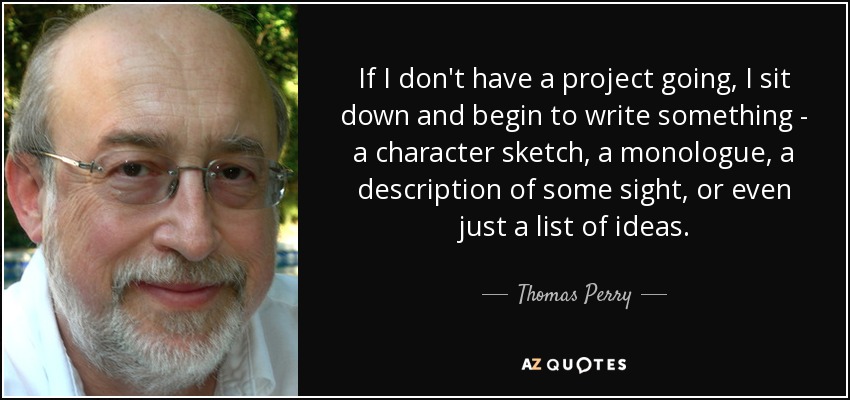 If I don't have a project going, I sit down and begin to write something - a character sketch, a monologue, a description of some sight, or even just a list of ideas. - Thomas Perry