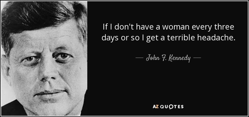 If I don't have a woman every three days or so I get a terrible headache. - John F. Kennedy
