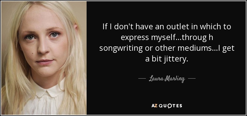 If I don't have an outlet in which to express myself...throug h songwriting or other mediums...I get a bit jittery. - Laura Marling