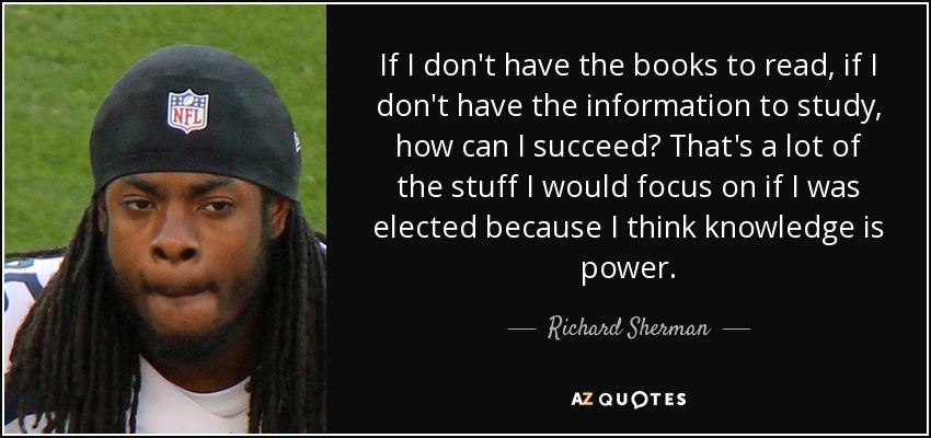 If I don't have the books to read, if I don't have the information to study, how can I succeed? That's a lot of the stuff I would focus on if I was elected because I think knowledge is power. - Richard Sherman