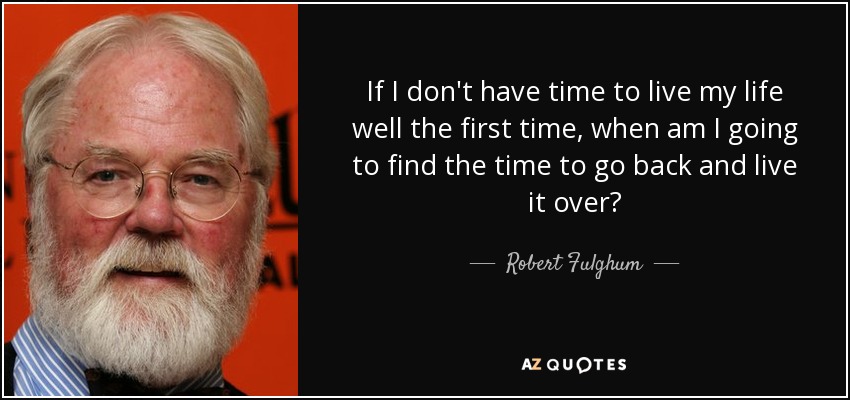 If I don't have time to live my life well the first time, when am I going to find the time to go back and live it over? - Robert Fulghum
