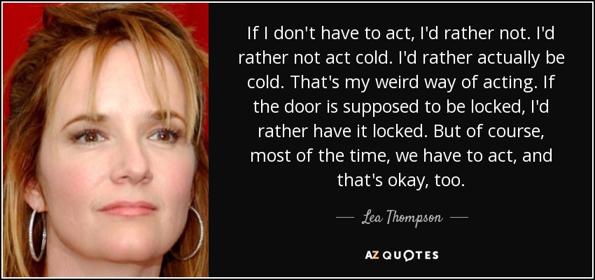 If I don't have to act, I'd rather not. I'd rather not act cold. I'd rather actually be cold. That's my weird way of acting. If the door is supposed to be locked, I'd rather have it locked. But of course, most of the time, we have to act, and that's okay, too. - Lea Thompson