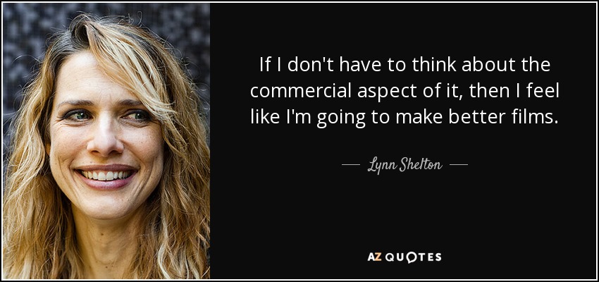 If I don't have to think about the commercial aspect of it, then I feel like I'm going to make better films. - Lynn Shelton
