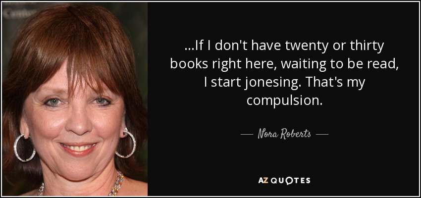 ...If I don't have twenty or thirty books right here, waiting to be read, I start jonesing. That's my compulsion. - Nora Roberts
