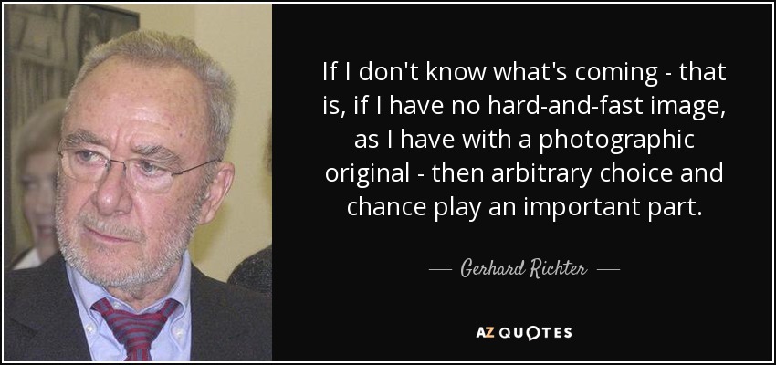 If I don't know what's coming - that is, if I have no hard-and-fast image, as I have with a photographic original - then arbitrary choice and chance play an important part. - Gerhard Richter