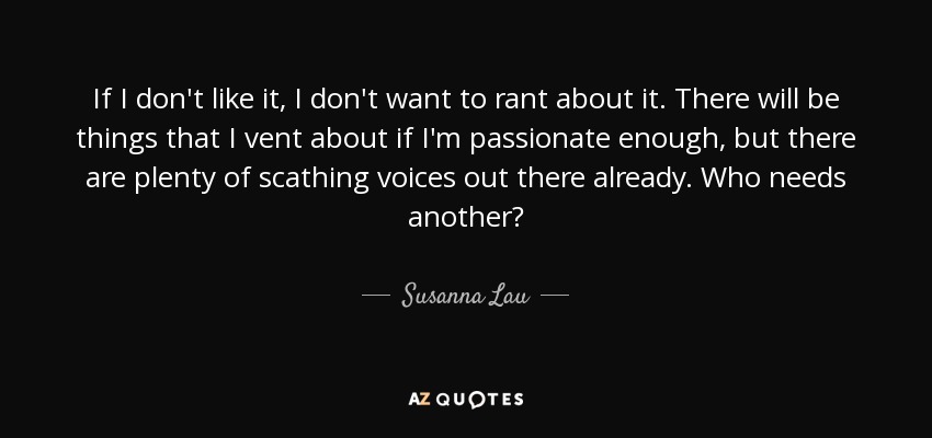 If I don't like it, I don't want to rant about it. There will be things that I vent about if I'm passionate enough, but there are plenty of scathing voices out there already. Who needs another? - Susanna Lau