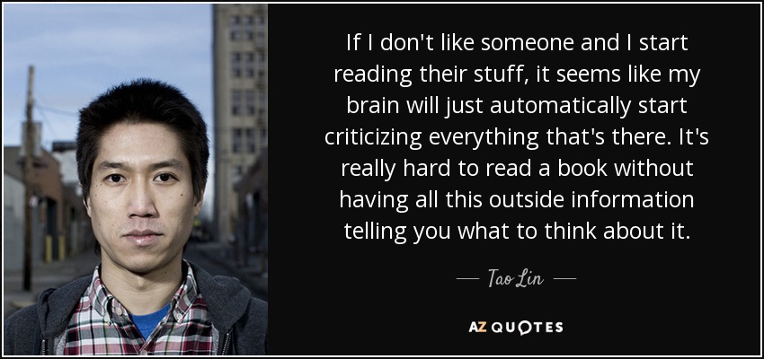 If I don't like someone and I start reading their stuff, it seems like my brain will just automatically start criticizing everything that's there. It's really hard to read a book without having all this outside information telling you what to think about it. - Tao Lin