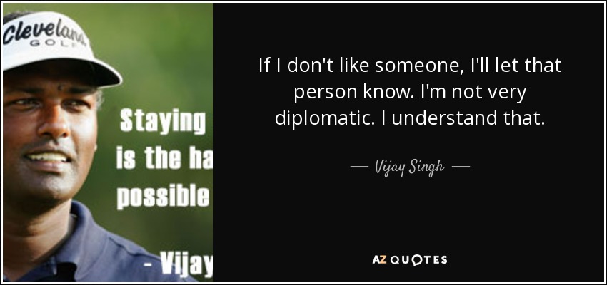 If I don't like someone, I'll let that person know. I'm not very diplomatic. I understand that. - Vijay Singh