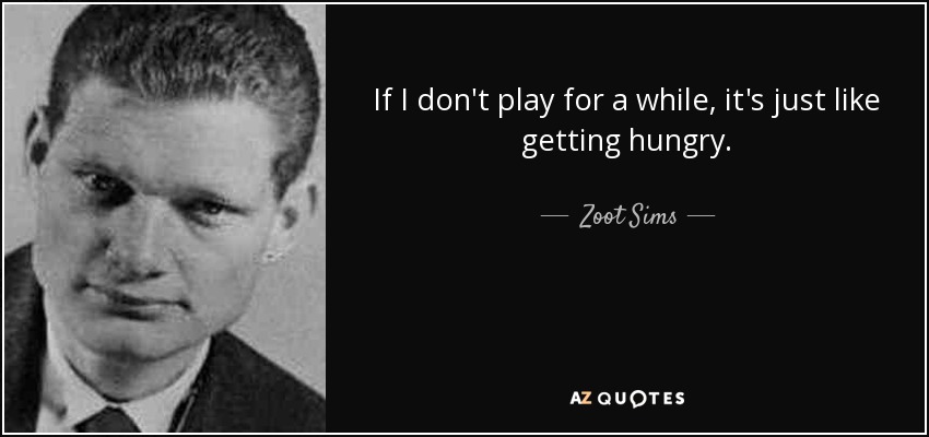 If I don't play for a while, it's just like getting hungry. - Zoot Sims