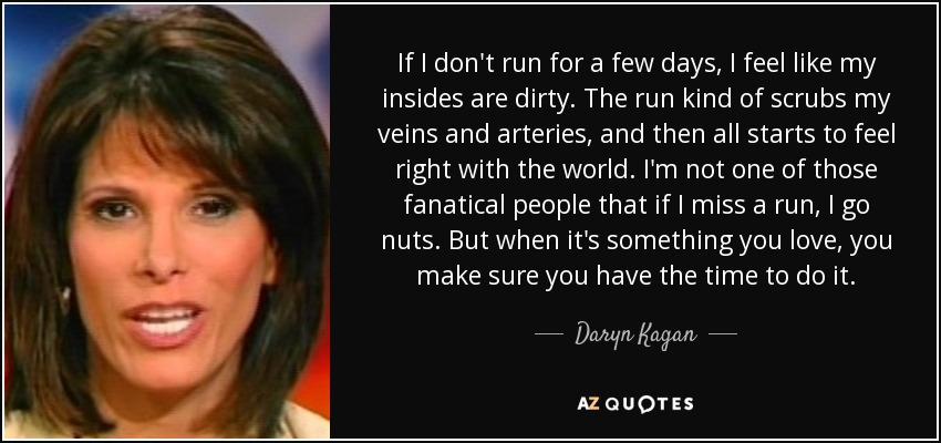 If I don't run for a few days, I feel like my insides are dirty. The run kind of scrubs my veins and arteries, and then all starts to feel right with the world. I'm not one of those fanatical people that if I miss a run, I go nuts. But when it's something you love, you make sure you have the time to do it. - Daryn Kagan