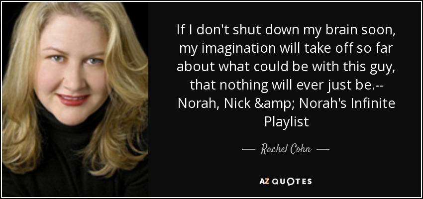 If I don't shut down my brain soon, my imagination will take off so far about what could be with this guy, that nothing will ever just be.-- Norah, Nick & Norah's Infinite Playlist - Rachel Cohn