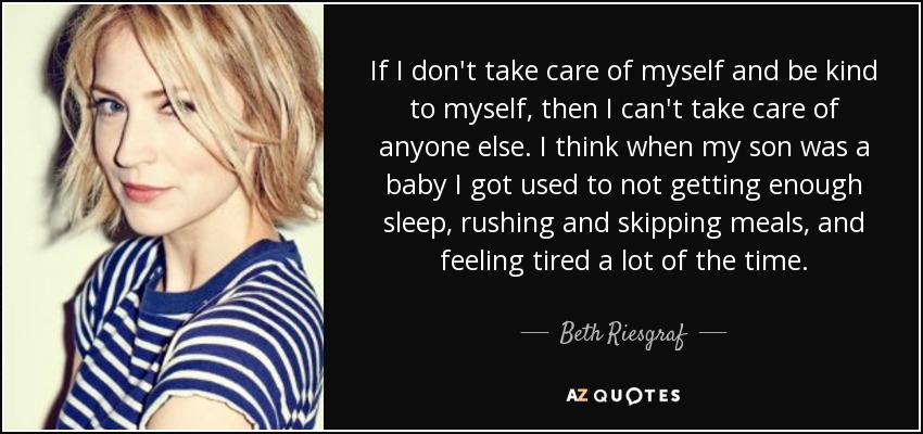 If I don't take care of myself and be kind to myself, then I can't take care of anyone else. I think when my son was a baby I got used to not getting enough sleep, rushing and skipping meals, and feeling tired a lot of the time. - Beth Riesgraf